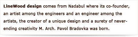 LineWood design comes from Nadabula where its co-founder, an artist among the engineers and an engineer among the artists, the creator of a unique design and a surety of never-ending creativity M. Arch. Pavol Bradovka was born