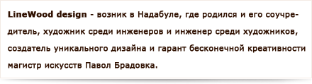 Linewood дизайн возник в Надабуле, где родился и его соучредитель, художник среди инженеров и инженер среди художников, создатель уникального дизайна и гарант бесконечной креативности магистр искусств Павол Брадовка