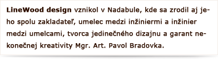 LineWood design vznikol v Nadabule, kde sa zrodil aj jeho spoluzakladateľ, umelec medzi inžiniermi a inžinier medzi umelcami, tvorca jedinečného dizajnu a garant nekonečnej kreativity Mgr. Art. Pavol Bradovka